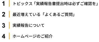 1.トピックス「実績報告書提出時は必ずご確認を」2.最近増えている「よくあるご質問」3.実績報告について 4.ホームページのご紹介