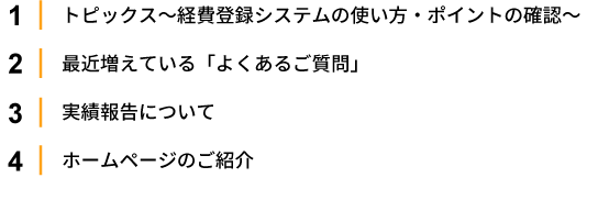 1.トピックス～経費登録システムの使い方・ポイントの確認～2.最近増えている「よくあるご質問」 
                                       3.実績報告について 4.ホームページのご紹介