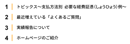 1.トピックス～支払方法別　必要な経費証憑（しょうひょう）例～ 2.最近増えている「よくあるご質問」 
                                       3.実績報告について 4.ホームページのご紹介